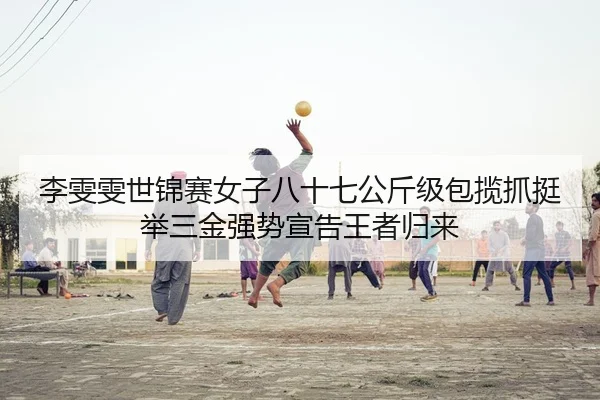 李雯雯世锦赛女子八十七公斤级包揽抓挺举三金强势宣告王者归来